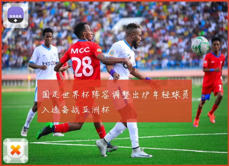 国足世界杯阵容调整出炉年轻球员入选备战亚洲杯
