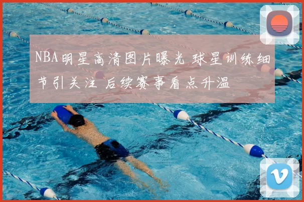 NBA明星高清图片曝光 球星训练细节引关注 后续赛事看点升温