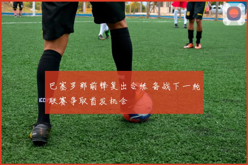 巴塞罗那前锋复出合练 备战下一轮联赛争取首发机会