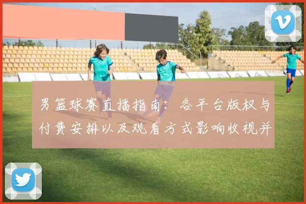 男篮球赛直播指南：各平台版权与付费安排以及观看方式影响收视并形成看点