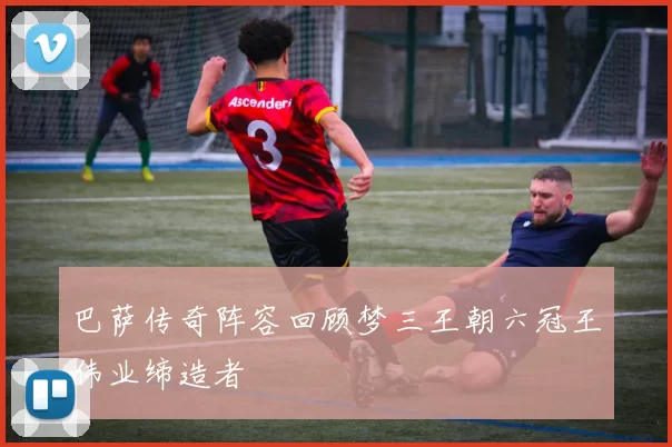 巴萨传奇阵容回顾梦三王朝六冠王伟业缔造者