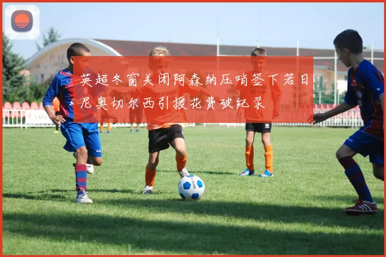 英超冬窗关闭阿森纳压哨签下若日尼奥切尔西引援花费破纪录