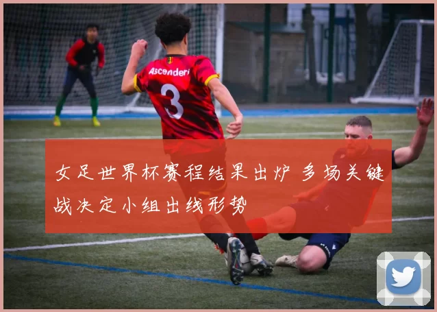 女足世界杯赛程结果出炉 多场关键战决定小组出线形势