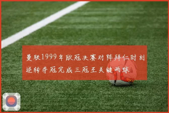 曼联1999年欧冠决赛对阵拜仁时刻逆转夺冠完成三冠王关键两球