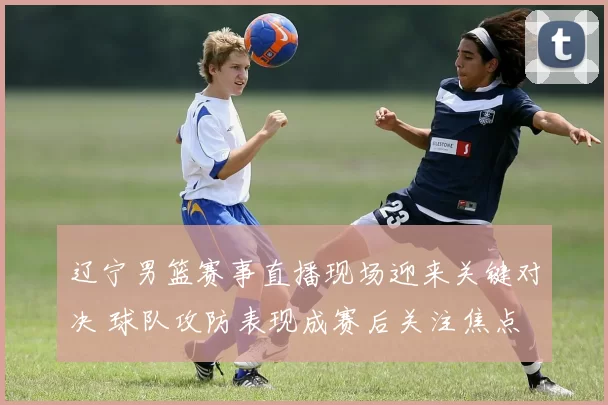 辽宁男篮赛事直播现场迎来关键对决 球队攻防表现成赛后关注焦点