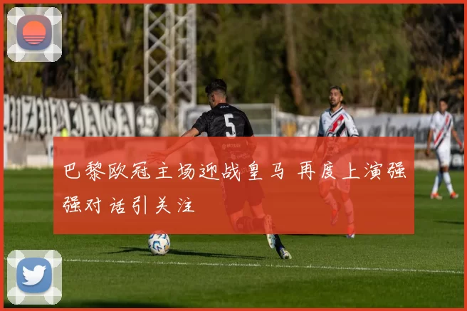 巴黎欧冠主场迎战皇马 再度上演强强对话引关注