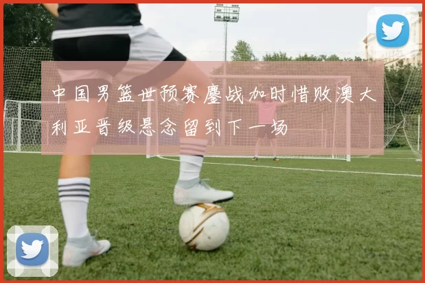 中国男篮世预赛鏖战加时惜败澳大利亚晋级悬念留到下一场