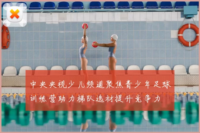 中央央视少儿频道聚焦青少年足球训练营助力梯队选材提升竞争力
