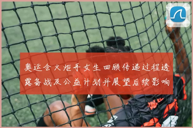 奥运会火炬手女生回顾传递过程透露备战及公益计划并展望后续影响