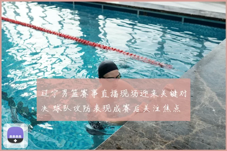 辽宁男篮赛事直播现场迎来关键对决 球队攻防表现成赛后关注焦点