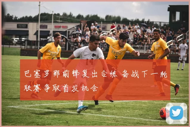 巴塞罗那前锋复出合练 备战下一轮联赛争取首发机会