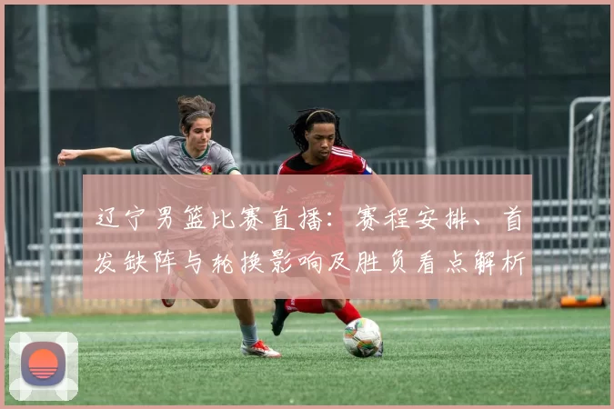 辽宁男篮比赛直播:赛程安排、首发缺阵与轮换影响及胜负看点解析