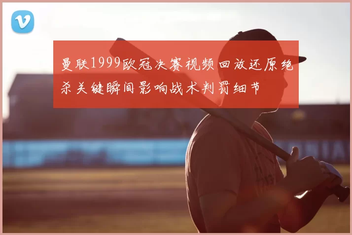 曼联1999欧冠决赛视频回放还原绝杀关键瞬间影响战术判罚细节