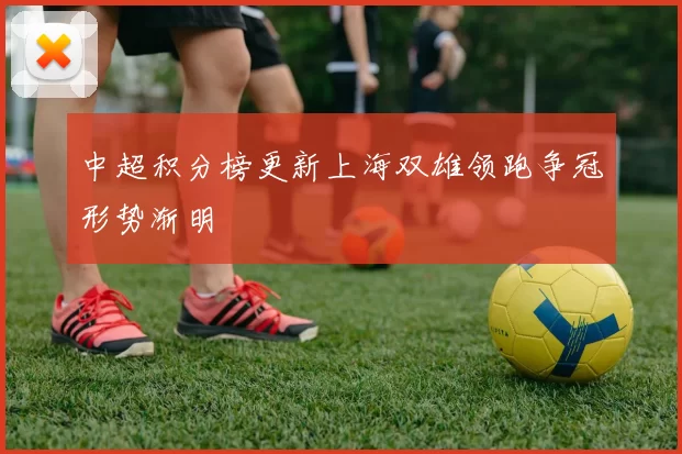 中超积分榜更新上海双雄领跑争冠形势渐明