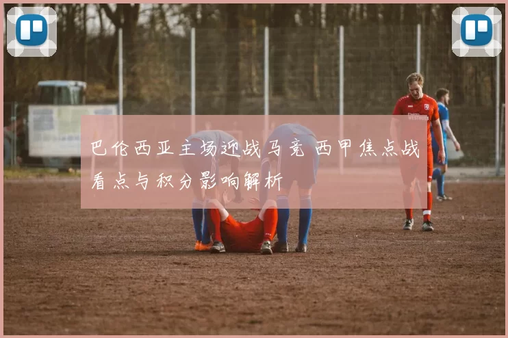 巴伦西亚主场迎战马竞 西甲焦点战看点与积分影响解析