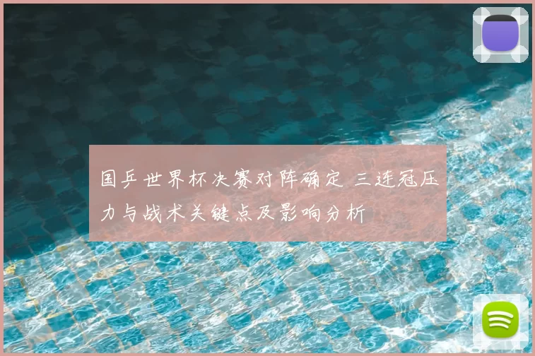 国乒世界杯决赛对阵确定 三连冠压力与战术关键点及影响分析