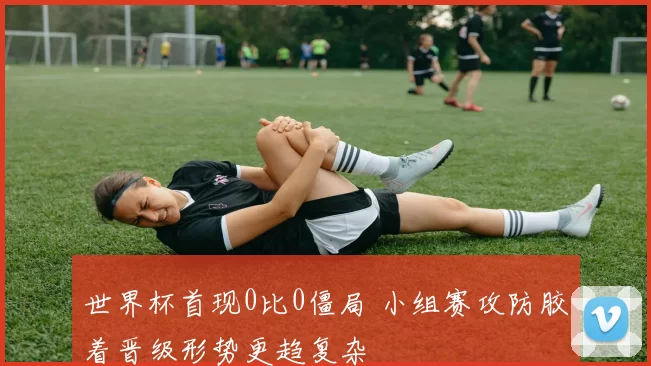 世界杯首现0比0僵局 小组赛攻防胶着晋级形势更趋复杂