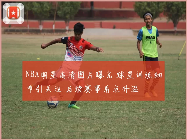 NBA明星高清图片曝光 球星训练细节引关注 后续赛事看点升温