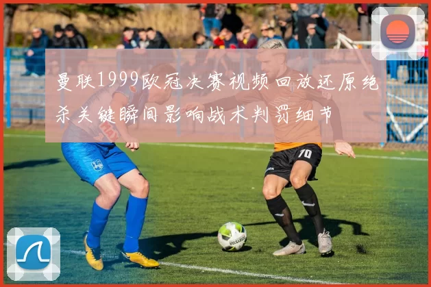曼联1999欧冠决赛视频回放还原绝杀关键瞬间影响战术判罚细节