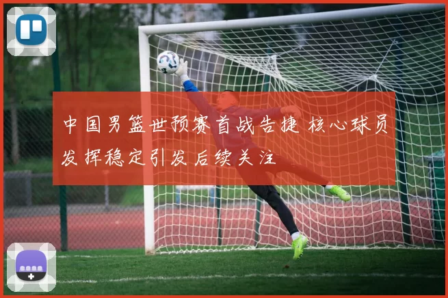 中国男篮世预赛首战告捷 核心球员发挥稳定引发后续关注