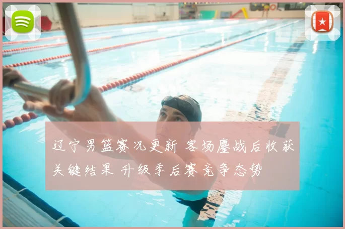 辽宁男篮赛况更新 客场鏖战后收获关键结果 升级季后赛竞争态势