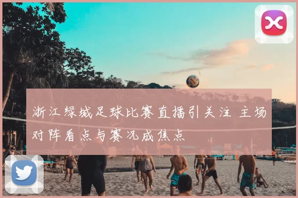 浙江绿城足球比赛直播引关注 主场对阵看点与赛况成焦点