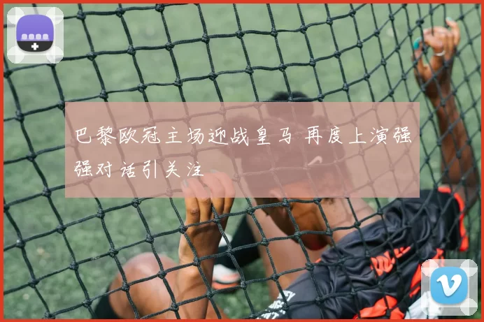 巴黎欧冠主场迎战皇马 再度上演强强对话引关注