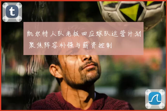 凯尔特人队老板回应球队运营计划 聚焦阵容补强与薪资控制
