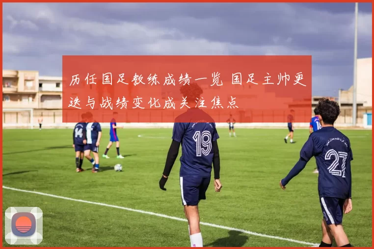 历任国足教练成绩一览 国足主帅更迭与战绩变化成关注焦点