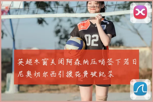 英超冬窗关闭阿森纳压哨签下若日尼奥切尔西引援花费破纪录