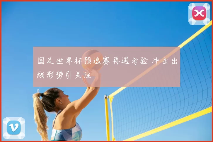 国足世界杯预选赛再遇考验 冲击出线形势引关注