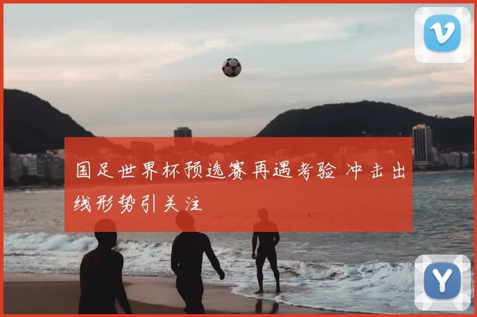 国足世界杯预选赛再遇考验 冲击出线形势引关注