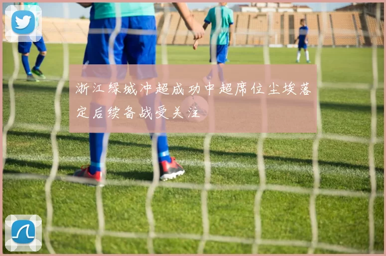 浙江绿城冲超成功中超席位尘埃落定后续备战受关注