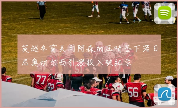 英超冬窗关闭阿森纳压哨签下若日尼奥切尔西引援投入破纪录