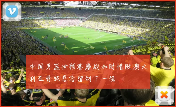 中国男篮世预赛鏖战加时惜败澳大利亚晋级悬念留到下一场