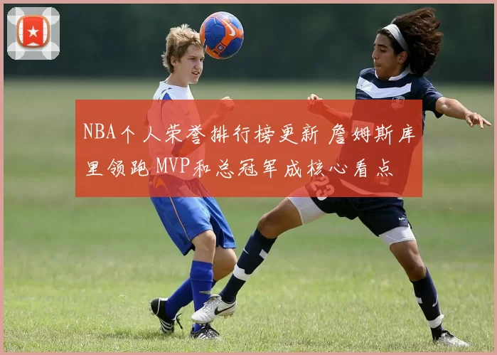 NBA个人荣誉排行榜更新 詹姆斯库里领跑 MVP和总冠军成核心看点