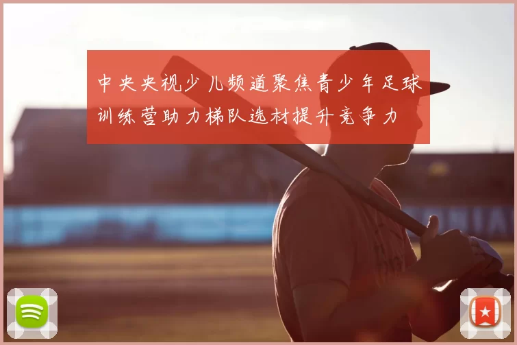 中央央视少儿频道聚焦青少年足球训练营助力梯队选材提升竞争力