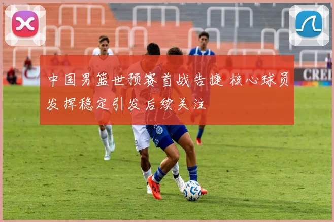 中国男篮世预赛首战告捷 核心球员发挥稳定引发后续关注