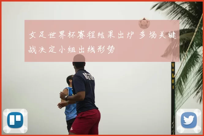 女足世界杯赛程结果出炉 多场关键战决定小组出线形势