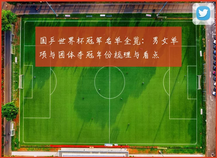 国乒世界杯冠军名单全览：男女单项与团体夺冠年份梳理与看点