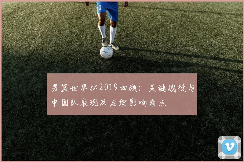 男篮世界杯2019回顾：关键战役与中国队表现及后续影响看点