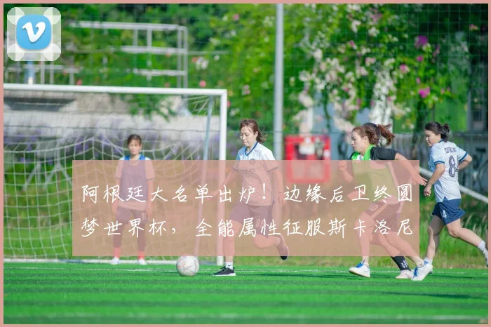 阿根廷大名单出炉！边缘后卫终圆梦世界杯，全能属性征服斯卡洛尼_法昆多·梅迪纳_朗斯_马赛