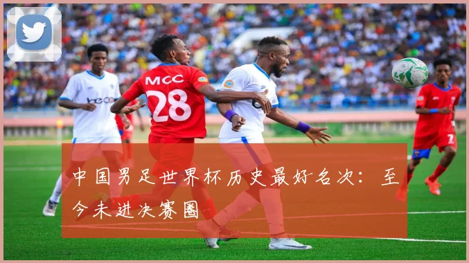 中国男足世界杯历史最好名次:至今未进决赛圈