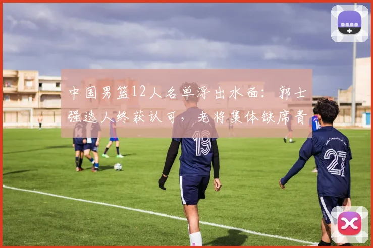 中国男篮12人名单浮出水面:郭士强选人终获认可,老将集体缺席青春牌成主轴