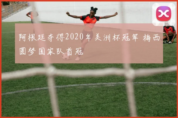 阿根廷夺得2020年美洲杯冠军 梅西圆梦国家队首冠