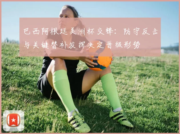巴西阿根廷美洲杯交锋：防守反击与关键替补发挥决定晋级形势